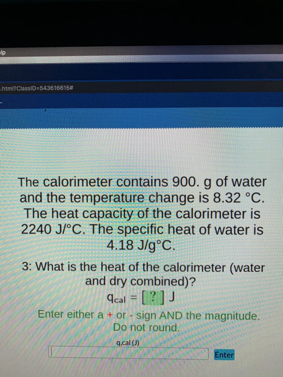 lp
.html?ClassID=543616615#
The calorimeter contains 900. g of water
and the temperature change is 8.32 °C.
The heat capacity of the calorimeter is
2240 J/°C. The specific heat of water is
4.18 J/g°C.
3: What is the heat of the calorimeter (water
and dry combined)?
9cal = [ [? ] J
Enter either a + or - sign AND the magnitude.
Do not round.
q.cal (J)
Enter
