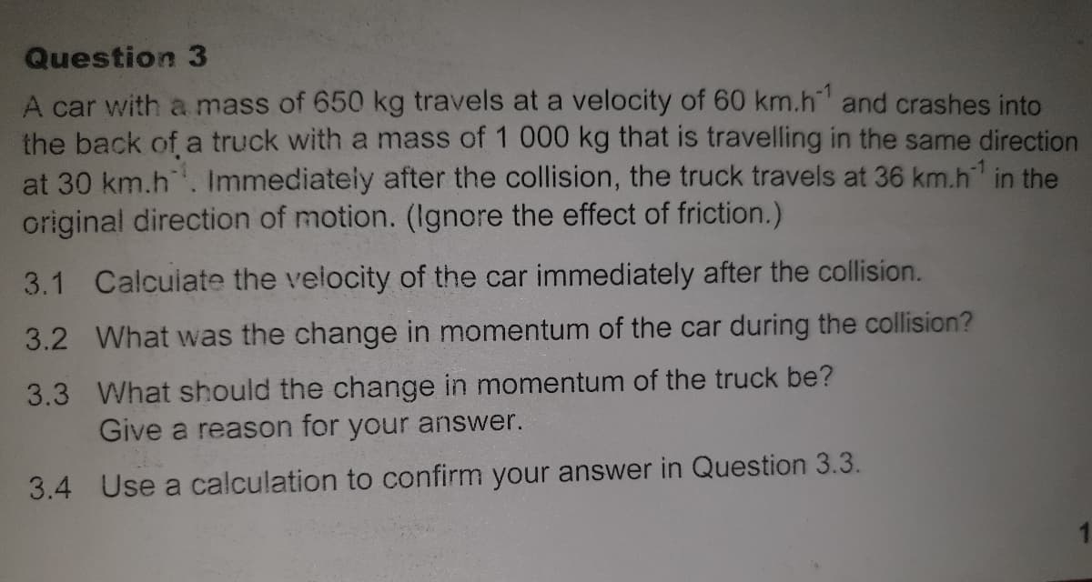 Question 3
A car with a mass of 650 kg travels at a velocity of 60 km.h and crashes into
the back of a truck with a mass of 1 000 kg that is travelling in the same direction
at 30 km.h. Immediately after the collision, the truck travels at 36 km.h in the
original direction of motion. (Ignore the effect of friction.)
3.1
Calcuiate the velocity of the car immediately after the collision.
3.2 What was the change in momentum of the car during the collision?
3.3 What should the change in momentum of the truck be?
Give a reason for your answer.
3.4 Use a calculation to confirm your answer in Question 3.3.
