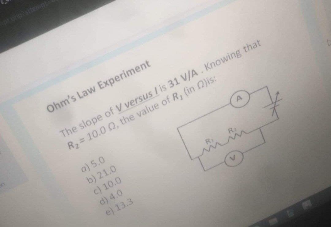Ohm's Law Experiment
The slope of V versus I is 31 V/A. Knowing that
R2= 10.0 Q, the value of R, (in O)is:
a) 5.0
b) 21.0
c) 10.0
d) 4.0
e) 13.3
