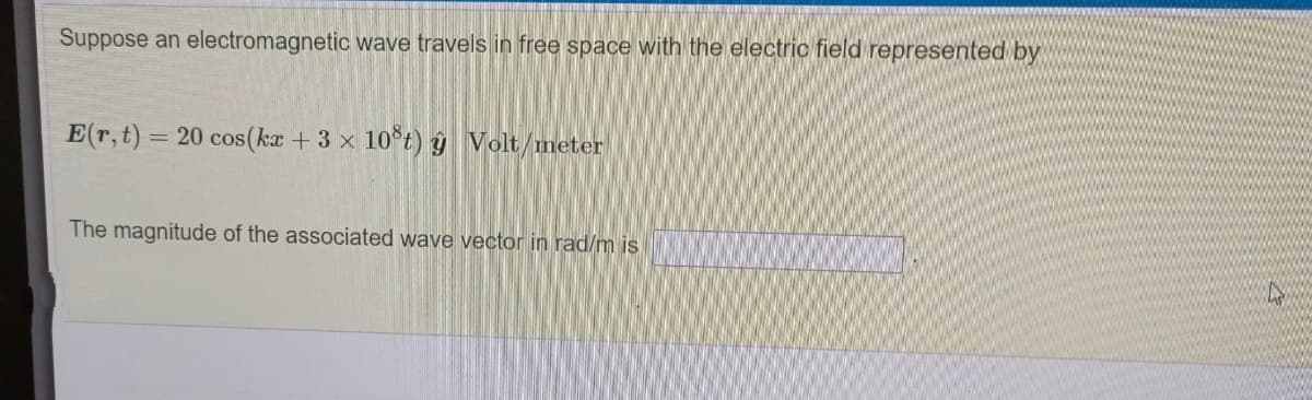 Suppose an electromagnetic wave travels in free space with the electric field represented by
E(r,t) = 20 cos(ka +3 x 10 t) ŷ Volt/meter
The magnitude of the associated wave vector in rad/m is
