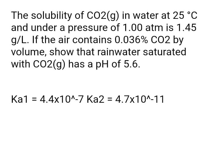 The solubility of CO2(g) in water at 25 °C
and under a pressure of 1.00 atm is 1.45
g/L. If the air contains 0.036% CO2 by
volume, show that rainwater saturated
with CO2(g) has a pH of 5.6.
Ka1 = 4.4x10^-7 Ka2 = 4.7x10^-11
