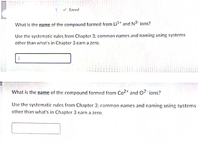 v Saved
What is the name of the compound formed from Li* and N3 ions?
Use the systematic rules from Chapter 3; common names and naming using systems
other than what's in Chapter 3 earn a zero.
What is the name of the compound formed from Co2+ and 02- ions?
Use the systematic rules from Chapter 3: common names and naming using systems
other than what's in Chapter 3 earn a zero.
