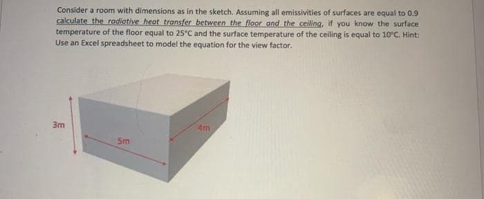 Consider a room with dimensions as in the sketch, Assuming all emissivities of surfaces are equal to 0.9
calculate the radiative heat transfer between the floor and the ceiling, if you know the surface
temperature of the floor equal to 25°C and the surface temperature of the ceiling is equal to 10°C. Hint:
Use an Excel spreadsheet to model the equation for the view factor.
3m
4m
5m
