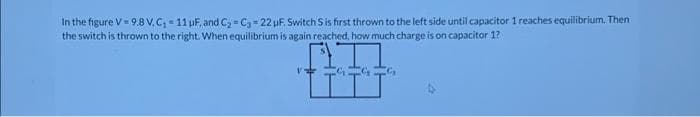 In the figure V 9.8 V. C,- 11 uF, and C = C = 22 pF. Switch S is first thrown to the left side until capacitor 1 reaches equilibrium. Then
the switch is thrown to the right. When equilibrium is again reached, how much charge is on capacitor 1?
