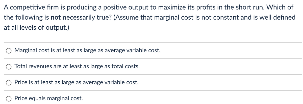A competitive fırm is producing a positive output to maximize its profits in the short run. Which of
the following is not necessarily true? (Assume that marginal cost is not constant and is well defined
at all levels of output.)
Marginal cost is at least as large as average variable cost.
Total revenues are at least as large as total costs.
Price is at least as large as average variable cost.
Price equals marginal cost.
