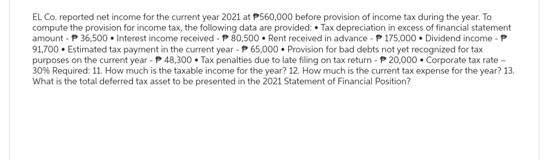 EL Co. reported net income for the current year 2021 at P560,000 before provision of income tax during the year. To
compute the provision for income tax, the following data are provided: • Tax depreciation in excess of financial statement
amount P 36,500 Interest income received - P 80,500 Rent received in advance - P175,000 Dividend income - P
91,700 Estimated tax payment in the current year - P 65,000 Provision for bad debts not yet recognized for tax
purposes on the current year - P48,300 Tax penalties due to late filing on tax return - P20,000 Corporate tax rate -
30% Required: 11. How much is the taxable income for the year? 12. How much is the current tax expense for the year? 13.
What is the total deferred tax asset to be presented in the 2021 Statement of Financial Position?