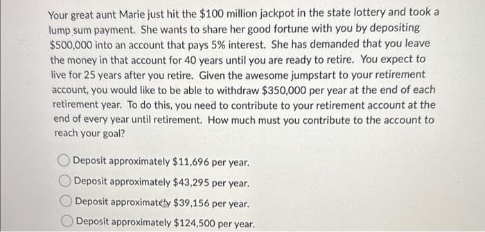 Your great aunt Marie just hit the $100 million jackpot in the state lottery and took a
lump sum payment. She wants to share her good fortune with you by depositing
$500,000 into an account that pays 5% interest. She has demanded that you leave
the money in that account for 40 years until you are ready to retire. You expect to
live for 25 years after you retire. Given the awesome jumpstart to your retirement
account, you would like to be able to withdraw $350,000 per year at the end of each
retirement year. To do this, you need to contribute to your retirement account at the
end of every year until retirement. How much must you contribute to the account to
reach your goal?
Deposit approximately $11,696 per year.
Deposit approximately $43,295 per year.
Deposit approximately $39,156 per year.
Deposit approximately $124,500 per year.
