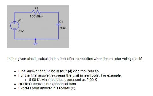 V1
20V
R1
100kOhm
C1
50μF
In the given circuit, calculate the time after connection when the resistor voltage is 18.
Final answer should be in four (4) decimal places.
• For the final answer, express the unit in symbols. For example:
。 5.00 Kelvin should be expressed as 5.00 K
• DO NOT answer in exponential form.
Express your answer in seconds (s).