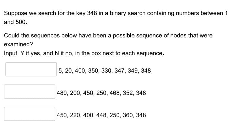 Suppose we search for the key 348 in a binary search containing numbers between 1
and 500.
Could the sequences below have been a possible sequence of nodes that were
examined?
Input Y if yes, and N if no, in the box next to each sequence.
5, 20, 400, 350, 330, 347, 349, 348
480, 200, 450, 250, 468, 352, 348
450, 220, 400, 448, 250, 360, 348