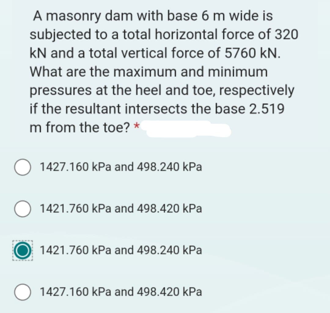 A masonry dam with base 6 m wide is
subjected to a total horizontal force of 320
kN and a total vertical force of 5760 kN.
What are the maximum and minimum
pressures at the heel and toe, respectively
if the resultant intersects the base 2.519
m from the toe? *
1427.160 kPa and 498.240 kPa
1421.760 kPa and 498.420 kPa
1421.760 kPa and 498.240 kPa
1427.160 kPa and 498.420 kPa