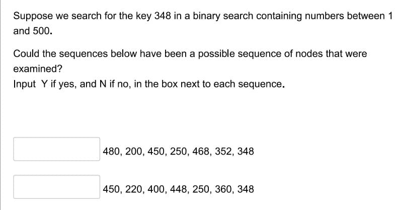 Suppose we search for the key 348 in a binary search containing numbers between 1
and 500.
Could the sequences below have been a possible sequence of nodes that were
examined?
Input Y if yes, and N if no, in the box next to each sequence.
480, 200, 450, 250, 468, 352, 348
450, 220, 400, 448, 250, 360, 348