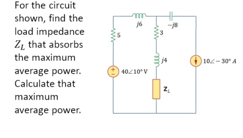 For the circuit
shown, find the
load impedance
Z that absorbs
the maximum
average power.
Calculate that
maximum
average power.
www
+
5
m
j6
40/10° V
www
3
j4
-j8
ZL
+10/- 30° A