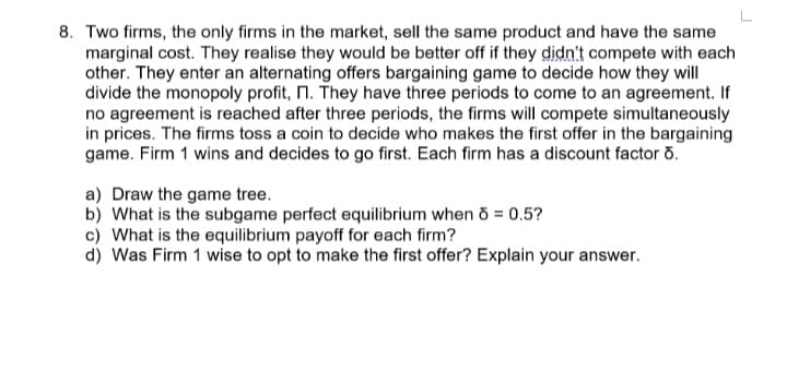 8. Two firms, the only firms in the market, sell the same product and have the same
marginal cost. They realise they would be better off if they didn't compete with each
other. They enter an alternating offers bargaining game to decide how they will
divide the monopoly profit, n. They have three periods to come to an agreement. If
no agreement is reached after three periods, the firms will compete simultaneously
in prices. The firms toss a coin to decide who makes the first offer in the bargaining
game. Firm 1 wins and decides to go first. Each firm has a discount factor o.
a) Draw the game tree.
b) What is the subgame perfect equilibrium when o = 0.5?
c) What is the equilibrium payoff for each firm?
d) Was Firm 1 wise to opt to make the first offer? Explain your answer.
