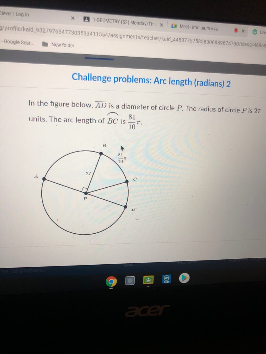 Clever | Log in
1-GEOMETRY (S2) Monday/Thu x
AMeet-imd-uaim-kva
O Das
g/profile/kaid_93279765477303533411554/assignments/teacher/kaid_445877575858006889674730/class/4696E
- Google Sear...
I New folder
Challenge problems: Arc length (radians) 2
In the figure below, AD is a diameter of circle P. The radius of circle P is 27
81
units. The arc length of BC is
-T.
10
B
81
10
27
A
D
News
Ranywhere,
acer
