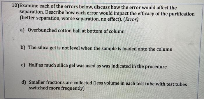 10)Examine each of the errors below, discuss how the error would affect the
separation. Describe how each error would impact the efficacy of the purification
(better separation, worse separation, no effect). (Error)
a) Overbunched cotton ball at bottom of column
b) The silica gel is not level when the sample is loaded onto the column
c) Half as much silica gel was used as was indicated in the procedure
d) Smaller fractions are collected (less volume in each test tube with test tubes
switched more frequently)
