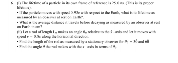 6. (i) The lifetime of a particle in its own frame of reference is 25.0 ns. (This is its proper
lifetime).
• If the particle moves with speed 0.95c with respect to the Earth, what is its lifetime as
measured by an observer at rest on Earth?.
• What is the average distance it travels before decaying as measured by an observer at rest
on Earth in cm?
(ii) Let a rod of length Lo makes an angle 00 relative to the é -axis and let it moves with
speed v = 0.8c along the horizontal direction.
• Find the length of the rod as measured by a stationary observer for 00 = 30 and 60
• Find the angle 0 the rod makes with the x -axis in terms of 09.

