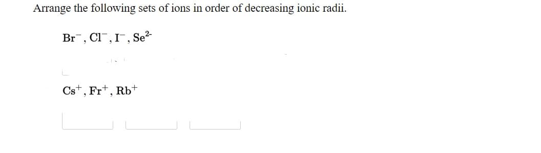 Arrange the following sets of ions in order of decreasing ionic radii.
Br, Cl¯,I¯, Se?-
Cst, Fr+, Rb+
