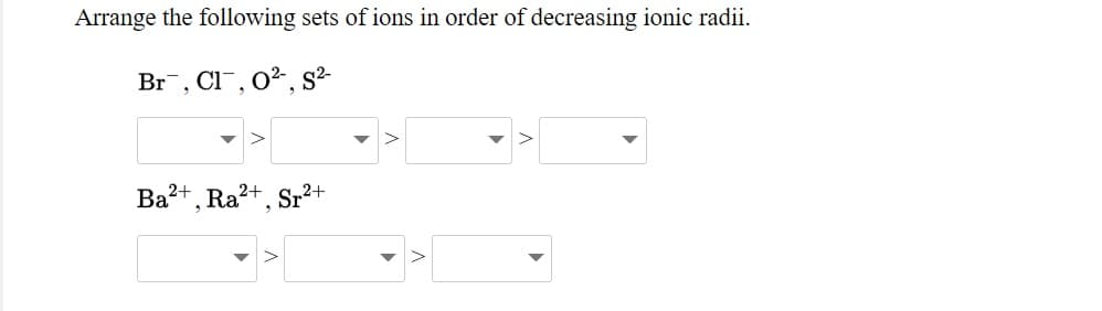 Arrange the following sets of ions in order of decreasing ionic radii.
Br, Cl¯, 0², s²
Ba2+,
Ra2+
Sr2+
