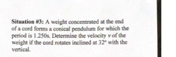 Situation #3: A weight concentrated at the end
of a cord forms a conical pendulum for which the
period is 1.250s. Determine the velocity v of the
weight if the cord rotates inclined at 32° with the
vertical.
