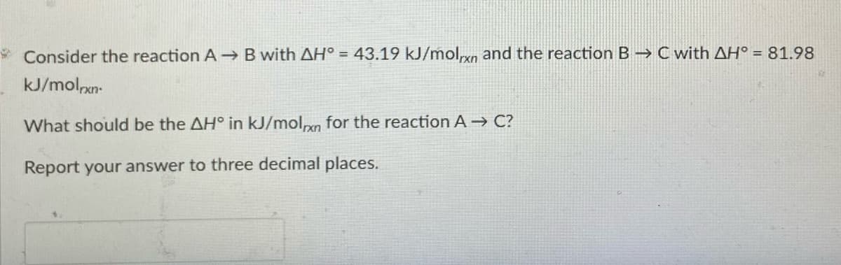 * Consider the reaction A B with AH° = 43.19 kJ/molxn and the reaction B -→ C with AH° = 81.98
kJ/molpxn-
What should be the AH° in kJ/mol,n for the reactionA→ C?
Report your answer to three decimal places.
