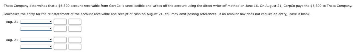 Theta Company determines that a $6,300 account receivable from CorpCo is uncollectible and writes off the account using the direct write-off method on June 16. On August 21, CorpCo pays the $6,300 to Theta Company.
Journalize the entry for the reinstatement of the account receivable and receipt of cash on August 21. You may omit posting references. If an amount box does not require an entry, leave it blank.
Aug. 21
Aug. 21
