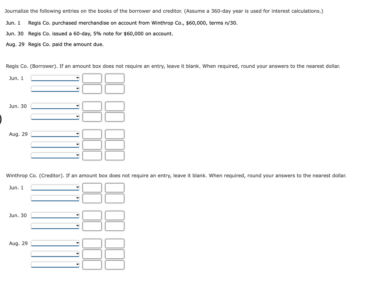 Journalize the following entries on the books of the borrower and creditor. (Assume a 360-day year is used for interest calculations.)
Jun. 1
Regis Co. purchased merchandise on account from Winthrop Co., $60,000, terms n/30.
Jun. 30 Regis Co. issued a 60-day, 5% note for $60,000 on account.
Aug. 29 Regis Co. paid the amount due.
Regis Co. (Borrower). If an amount box does not require an entry, leave it blank. When required, round your answers to the nearest dollar.
Jun. 1
Jun. 30
Aug. 29
Winthrop Co. (Creditor). If an amount box does not require an entry, leave it blank. When required, round your answers to the nearest dollar.
Jun. 1
Jun. 30
Aug. 29
