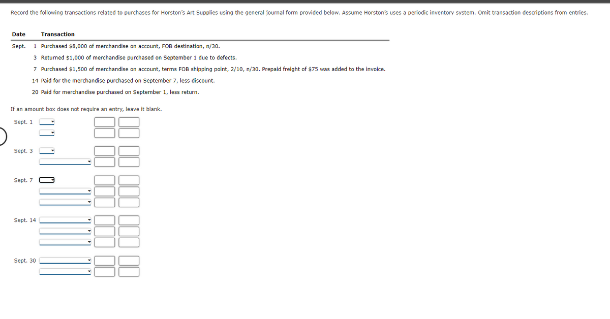 Record the following transactions related to purchases for Horston's Art Supplies using the general journal form provided below. Assume Horston's uses a periodic inventory system. Omit transaction descriptions from entries.
Date
Transaction
Sept.
1 Purchased $8,000 of merchandise on account, FOB destination, n/30.
3 Returned $1,000 of merchandise purchased on September 1 due to defects.
7 Purchased $1,500 of merchandise on account, terms FOB shipping point, 2/10, n/30. Prepaid freight of $75 was added to the invoice.
14 Paid for the merchandise purchased on September 7, less discount.
20 Paid for merchandise purchased on September 1, less return.
If an amount box does not require an entry, leave it blank.
Sept. 1
Sept. 3
Sept. 7
Sept. 14
Sept. 30
