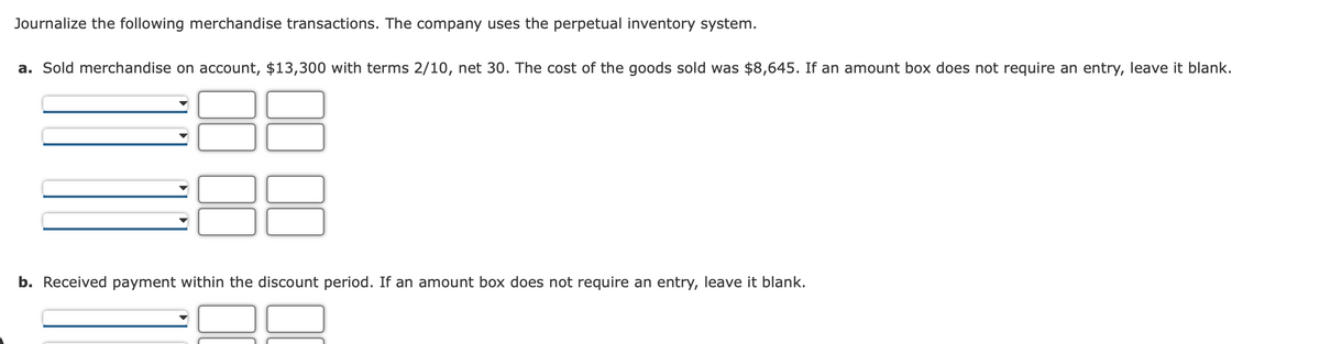 Journalize the following merchandise transactions. The company uses the perpetual inventory system.
a. Sold merchandise on account, $13,300 with terms 2/10, net 30. The cost of the goods sold was $8,645. If an amount box does not require an entry, leave it blank.
b. Received payment within the discount period. If an amount box does not require an entry, leave it blank.
