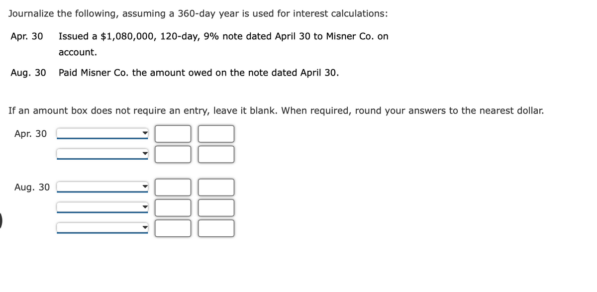 Journalize the following, assuming a 360-day year is used for interest calculations:
Apr. 30
Issued a $1,080,000, 120-day, 9% note dated April 30 to Misner Co. on
account.
Aug. 30
Paid Misner Co. the amount owed on the note dated April 30.
If an amount box does not require an entry, leave it blank. When required, round your answers to the nearest dollar.
Apr. 30
Aug. 30
