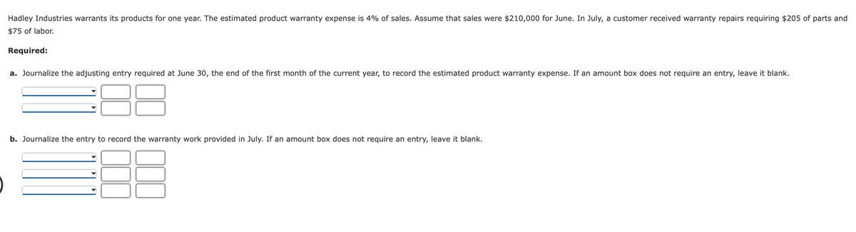 Hadley Industries warrants its products for one year. The estimated product warranty expense is 4% of sales. Assume that sales were $210,000 for June. In July, a customer received warranty repairs requiring $205 of parts and
$75 of labor.
Required:
a. Journalize the adjusting entry required at June 30, the end of the first month of the current year, to record the estimated product warranty expense. If an amount box does not require an entry, leave it blank.
b. Journalize the entry to record the warranty work provided in July. If an amount box does not require an entry, leave it blank.

