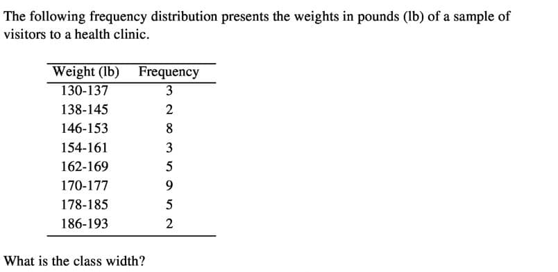 The following frequency distribution presents the weights in pounds (lb) of a sample of
visitors to a health clinic.
Weight (lb) Frequency
130-137
3
138-145
146-153
8
154-161
3
162-169
170-177
9.
178-185
186-193
2
What is the class width?
