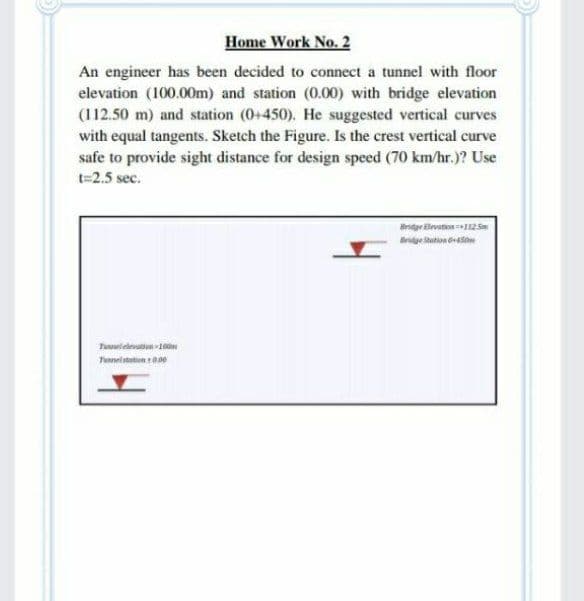 Home Work No. 2
An engineer has been decided to connect a tunnel with floor
elevation (100.00m) and station (0.00) with bridge elevation
(112.50 m) and station (0+450). He suggested vertical curves
with equal tangents. Sketch the Figure. Is the crest vertical curve
safe to provide sight distance for design speed (70 km/hr.)? Use
t=2.5 sec.
Bndyr ilevation 12
Bridge Station oto
Tulelevation 0
Tunnel station t00e

