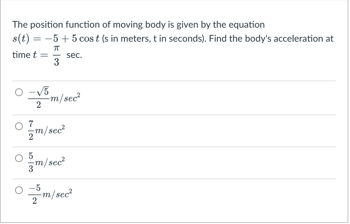 The position function of moving body is given by the equation
s(t) = −5+ 5 cost (s in meters, t in seconds). Find the body's acceleration at
π
time t =
3
0
-√√5
2
7
5m/sec²
5
-m/sec²
m/sec²
-5
2
sec.
-m/sec²