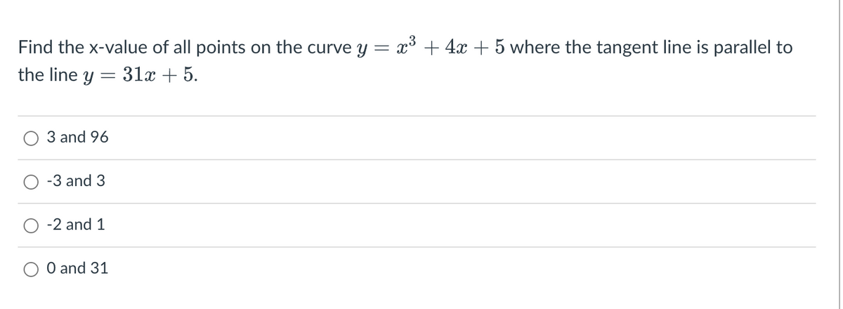 Find the x-value of all points on the curve y = x³ + 4x + 5 where the tangent line is parallel to
the line y = 31x + 5.
3 and 96
-3 and 3
-2 and 1
O and 31