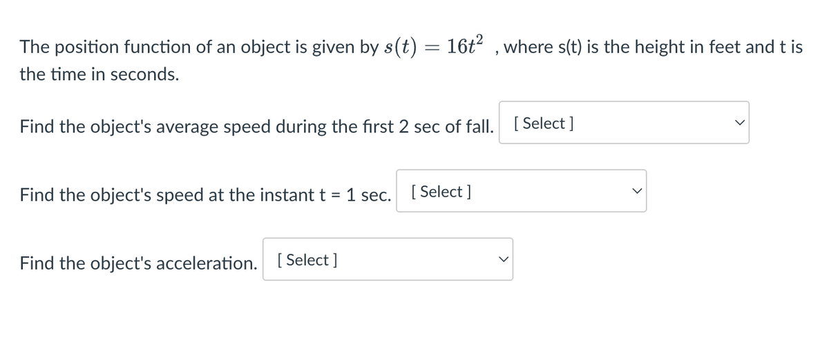 The position function of an object is given by s(t) = 16t², where s(t) is the height in feet and t is
the time in seconds.
Find the object's average speed during the first 2 sec of fall. [Select ]
Find the object's speed at the instant t = 1 sec.
Find the object's acceleration. [Select]
[Select]