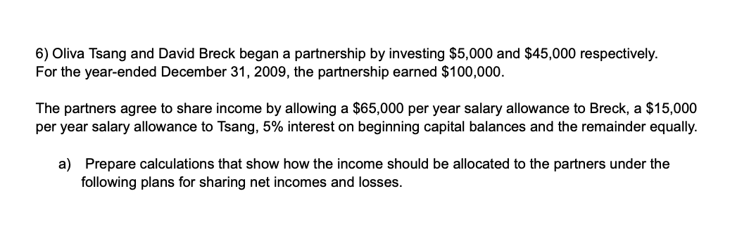 6) Oliva Tsang and David Breck began a partnership by investing $5,000 and $45,000 respectively.
For the year-ended December 31, 2009, the partnership earned $100,000.
The partners agree to share income by allowing a $65,000 per year salary allowance to Breck, a $15,000
per year salary allowance to Tsang, 5% interest on beginning capital balances and the remainder equally.
a) Prepare calculations that show how the income should be allocated to the partners under the
following plans for sharing net incomes and losses.
