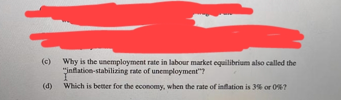 (c) Why is the unemployment rate in labour market equilibrium also called the
"inflation-stabilizing rate of unemployment"?
(d)
Which is better for the economy, when the rate of inflation is 3% or 0%?
