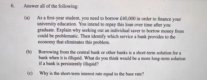 6.
Answer all of the following:
As a first-year student, you need to borrow £40,000 in order to finance your
university education. You intend to repay this loan over time after you
graduate. Explain why seeking out an individual saver to borrow money from
could be problematic. Then identify which service a bank provides to the
economy that eliminates this problem.
(a)
(b) Borrowing from the central bank or other banks is a short-term solution for a
bank when it is illiquid. What do you think would be a more long-term solution
if a bank is persistently illiquid?
(c)
Why is the short-term interest rate equal to the base rate?
