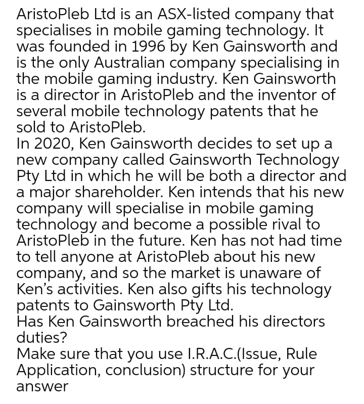 AristoPleb Ltd is an ASX-listed company that
specialises in mobile gaming technology. It
was founded in 1996 by Ken Gainsworth and
is the only Australian company specialising in
the mobile gaming industry. Ken Gainsworth
is a director in AristoPleb and the inventor of
several mobile technology patents that he
sold to AristoPleb.
In 2020, Ken Gainsworth decides to set up a
new company called Gainsworth Technology
Pty Ltd in which he will be both a director and
a major shareholder. Ken intends that his new
company will specialise in mobile gaming
technology and become a possible rival to
AristoPleb in the future. Ken has not had time
to tell anyone at AristoPleb about his new
company, and so the market is unaware of
Ken's activities. Ken also gifts his technology
patents to Gainsworth Pty Ltd.
Has Ken Gainsworth breached his directors
duties?
Make sure that you use I.R.A.C.(Issue, Rule
Application, conclusion) structure for your
answer
