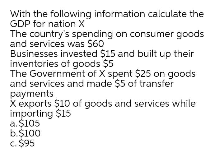 With the following information calculate the
GDP for nation X
The country's spending on consumer goods
and services was $60
Businesses invested $15 and built up their
inventories of goods $5
The Government of X spent $25 on goods
and services and made $5 of transfer
payments
X exports $10 of goods and services while
importing $15
a. $105
b.$100
c. $95
