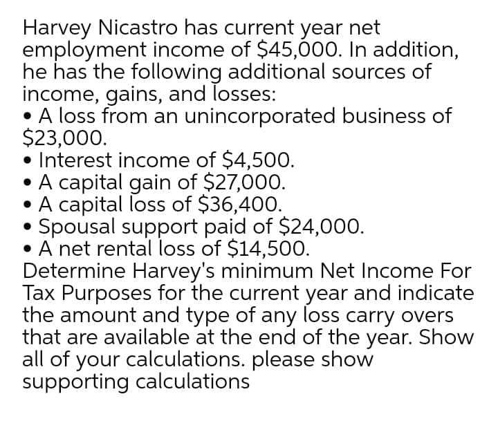 Harvey Nicastro has current year net
employment income of $45,000. In addition,
he has the following additional sources of
income, gains, and losses:
A loss from an unincorporated business of
$23,000.
• Interest income of $4,500.
• A capital gain of $27,000.
• A capital loss of $36,400.
• Spousal support paid of $24,000.
A net rental loss of $14,500.
Determine Harvey's minimum Net Income For
Tax Purposes for the current year and indicate
the amount and type of any loss carry overs
that are available at the end of the year. Show
all of your calculations. please show
supporting calculations
