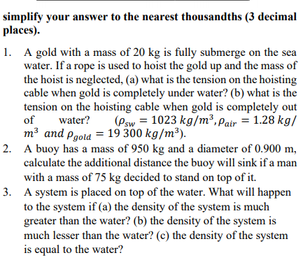 simplify your answer to the nearest thousandths (3 decimal
places).
1. A gold with a mass of 20 kg is fully submerge on the sea
water. If a rope is used to hoist the gold up and the mass of
the hoist is neglected, (a) what is the tension on the hoisting
cable when gold is completely under water? (b) what is the
tension on the hoisting cable when gold is completely out
(Psw = 1023 kg/m³, Pair = 1.28 kg/
of
water?
m³ and pgold = 19 300 kg/m³).
2. A buoy has a mass of 950 kg and a diameter of 0.900 m,
calculate the additional distance the buoy will sink if a man
with a mass of 75 kg decided to stand on top of it.
3. A system is placed on top of the water. What will happen
to the system if (a) the density of the system is much
greater than the water? (b) the density of the system is
much lesser than the water? (c) the density of the system
is equal to the water?

