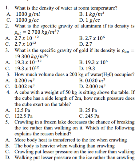 1. What is the density of water at room temperature?
A. 1000 g/ml
C. 1000 g/cc
2. What is the specific gravity of aluminum if its density is
Pal = 2 700 kg/m³?
A. 2.7 x 10-12
C. 2.7 x 1012
3. What is the specific gravity of gold if its density is Pau
19 300 kg/m³?
A. 19.3 x 10-12
С. 19.3 х 1012
3. How much volume does a 200 kg of water(H20) occupies?
А. 0.200 m3
C. 0.002 m³
4. A cube with a weight of 50 kg is sitting above the table. If
the cube has a side length of 2m, how much pressure does
the cube exert on the table?
B. 1 kg/m³
D. 1 g/cc
В. 2.7 х 106
D. 2.7
В. 19.3 х 106
D. 19.3
В. 0.020 m3
D. 2.000 m³
В. 25 Ра
С. 245 Ра
А. 12.5 Ра
С. 122.5 Ра
5. Crawling in a frozen lake decreases the chance of breaking
the ice rather than walking on it. Which of the following
explains the reason behind?
A. More body heat is transferred to the ice when crawling
B. The body is heavier when walking than crawling
C. Crawling put lesser pressure on the ice rather than walking
D. Walking put lesser pressure on the ice rather than crawling
