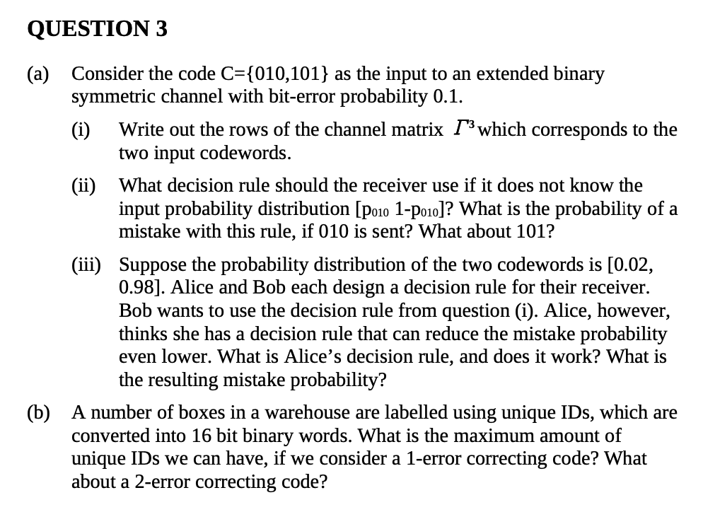 QUESTION 3
(a) Consider the code C={010,101} as the input to an extended binary
symmetric channel with bit-error probability 0.1.
Write out the rows of the channel matrix I³which corresponds to the
two input codewords.
(ii) What decision rule should the receiver use if it does not know the
input probability distribution [po10 1-po1o]? What is the probability of a
mistake with this rule, if 010 is sent? What about 101?
(iii) Suppose the probability distribution of the two codewords is [0.02,
0.98]. Alice and Bob each design a decision rule for their receiver.
Bob wants to use the decision rule from question (i). Alice, however,
thinks she has a decision rule that can reduce the mistake probability
even lower. What is Alice's decision rule, and does it work? What is
the resulting mistake probability?
(b) A number of boxes in a warehouse are labelled using unique IDs, which are
converted into 16 bit binary words. What is the maximum amount of
unique IDs we can have, if we consider a 1-error correcting code? What
about a 2-error correcting code?
