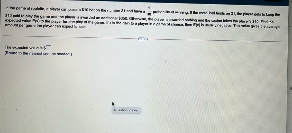 1
In the game of roulette, a player can place a $10 bet on the number 31 and have a o probability of winning. If the metal ball lands on 31, the player gets to keep the
$10 paid to play the game and the player is awarded an additional $350. Otherwise, the player is awarded nothing and the casino takes the player's $10. Find the
expected value E(x) to the player for one play of the game. If x is the gain to a player in a game of chance, then E(x) is usually negative. This value gives the average
amount per game the player can expect to lose.
The expected value is $.
(Round to the nearest cent as needed.)
In
Question Viewer
