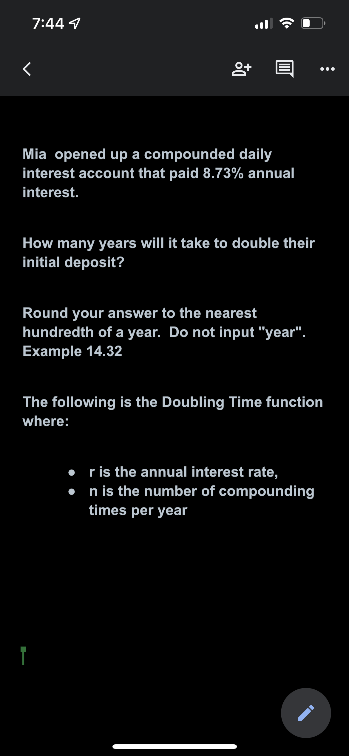 7:44 1
<
8+
Mia opened up a compounded daily
interest account that paid 8.73% annual
interest.
How many years will it take to double their
initial deposit?
Round your answer to the nearest
hundredth of a year. Do not input "year".
Example 14.32
The following is the Doubling Time function
where:
r is the annual interest rate,
n is the number of compounding
times per year