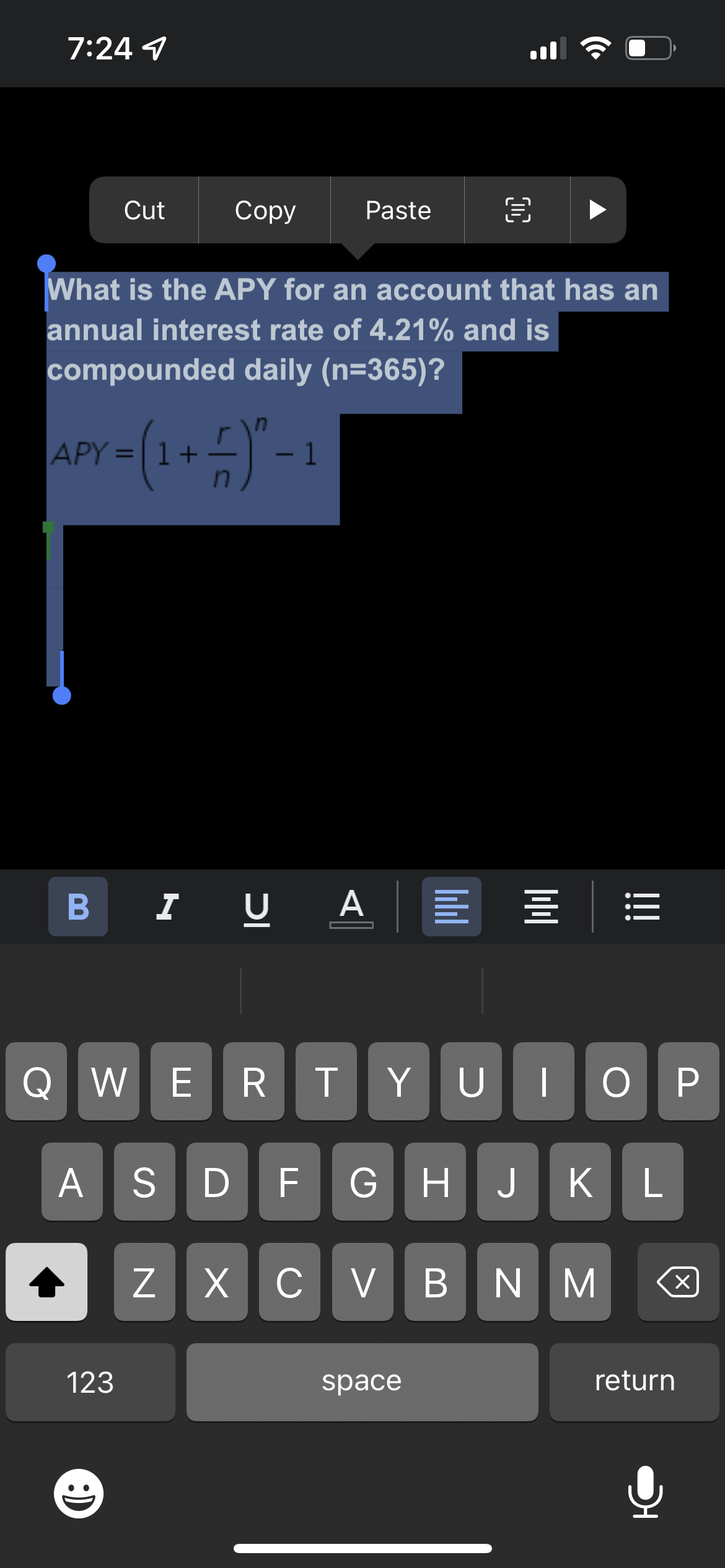 7:24 1
B
Cut
Copy
123
Paste
What is the APY for an account that has an
annual interest rate of 4.21% and is
compounded daily (n=365)?
APY = (1 + − ) ² − 1
I U U A
€
A ===
QWE R TYUIOP
ASDF GHJKL
Z XCVBNM
space
X
return
!