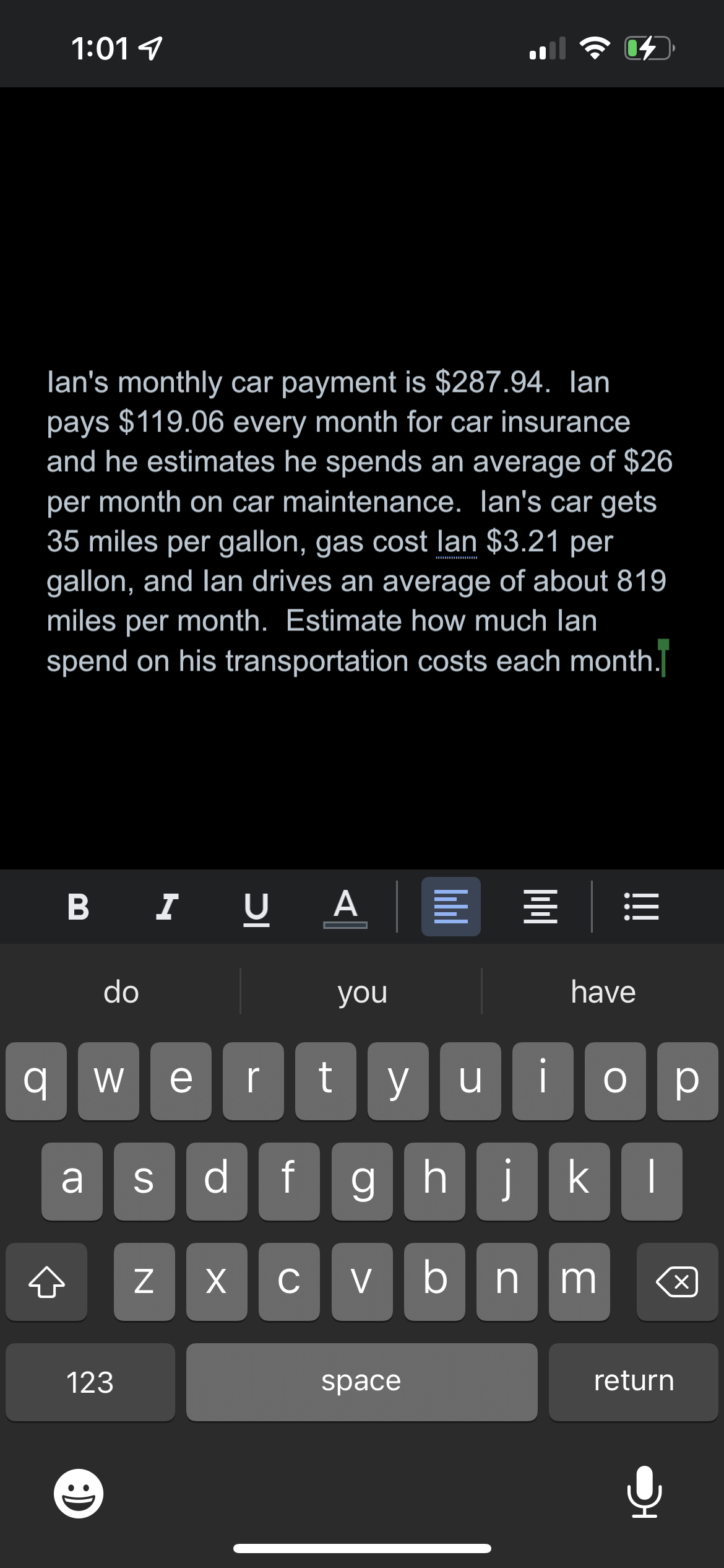 1:01
q
lan's monthly car payment is $287.94. lan
pays $119.06 every month for car insurance
and he estimates he spends an average of $26
per month on car maintenance. Ian's car gets
35 miles per gallon, gas cost lan $3.21 per
gallon, and lan drives an average of about 819
miles per month. Estimate how much lan
spend on his transportation costs each month.
B I
do
a S
123
IC
N
AE
you
We r t yu
d f ghj
i
bnm
X CV
||||
space
110
04
have
і ор
kl
return
!
X
