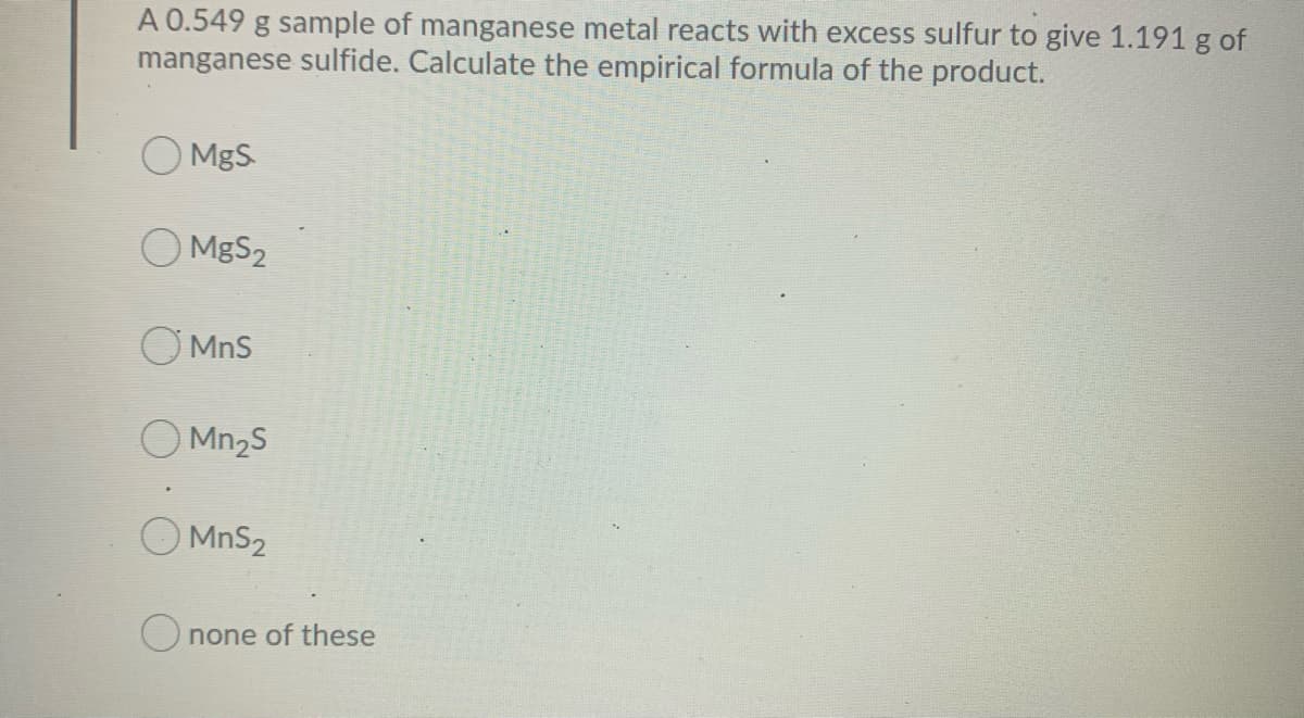 A 0.549 g sample of manganese metal reacts with excess sulfur to give 1.191 g of
manganese sulfide. Calculate the empirical formula of the product.
MgS
O MgS2
O MnS
O Mn2S
O MnS2
Onone of these
