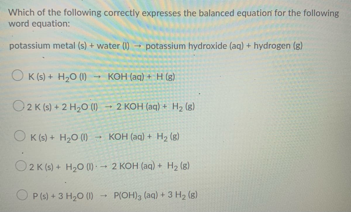 Which of the following correctly expresses the balanced equation for the following
word equation:
potassium metal (s) + water (I) → potassium hydroxide (aq) + hydrogen (g)
K (s) + H2O (1)
КОН (ag) + Н (з)
O2K (s) + 2 H2O (1)
2 КОН (аq) + Н2 (з)
O K (s) + H2O (1)
KOH (aq) + H2 (g)
O2 K (s) + H20 (1) → 2 KOH (aq) + H2 (g)
O P (s) + 3 H2 (1)
P(OH)3 (aq) + 3 H2 (g)
